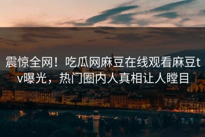震惊全网！吃瓜网麻豆在线观看麻豆tv曝光，热门圈内人真相让人瞠目