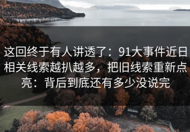 这回终于有人讲透了：91大事件近日相关线索越扒越多，把旧线索重新点亮：背后到底还有多少没说完
