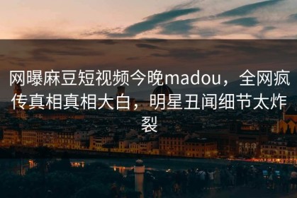 网曝麻豆短视频今晚madou，全网疯传真相真相大白，明星丑闻细节太炸裂