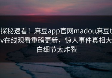 探秘速看！麻豆app官网madou麻豆tv在线观看重磅更新，惊人事件真相大白细节太炸裂