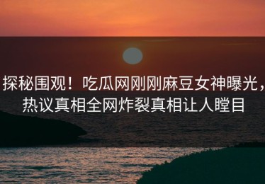 探秘围观！吃瓜网刚刚麻豆女神曝光，热议真相全网炸裂真相让人瞠目