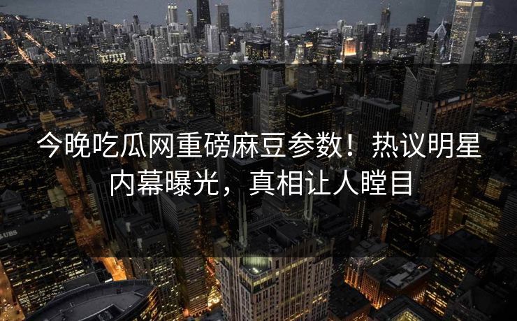 今晚吃瓜网重磅麻豆参数！热议明星内幕曝光，真相让人瞠目