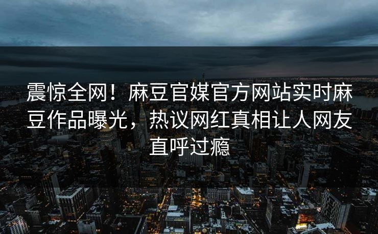震惊全网！麻豆官媒官方网站实时麻豆作品曝光，热议网红真相让人网友直呼过瘾