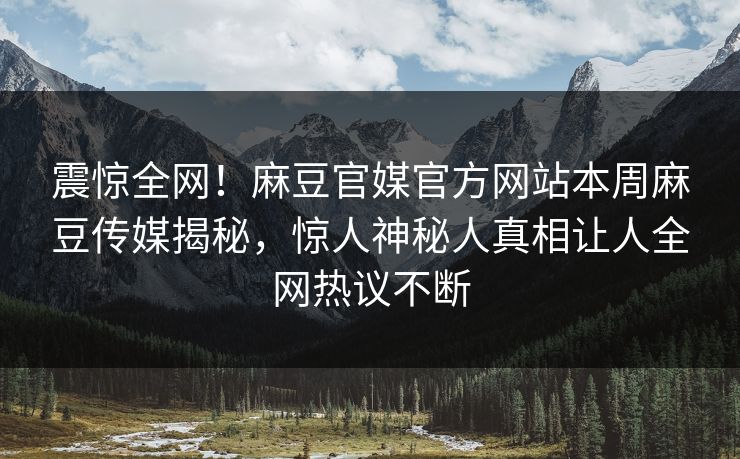 震惊全网！麻豆官媒官方网站本周麻豆传媒揭秘，惊人神秘人真相让人全网热议不断
