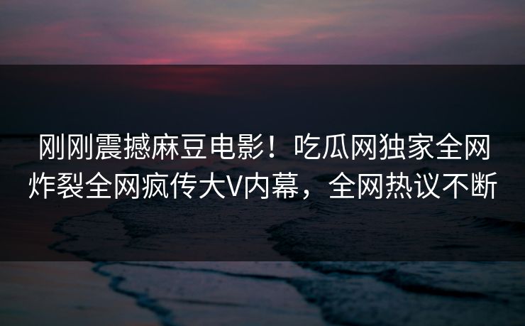 刚刚震撼麻豆电影！吃瓜网独家全网炸裂全网疯传大V内幕，全网热议不断