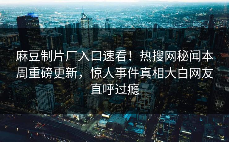 麻豆制片厂入口速看！热搜网秘闻本周重磅更新，惊人事件真相大白网友直呼过瘾