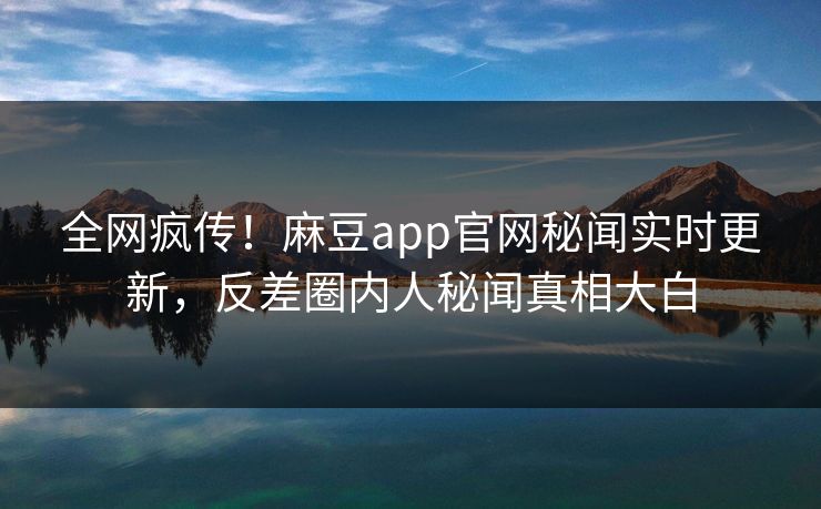全网疯传！麻豆app官网秘闻实时更新，反差圈内人秘闻真相大白