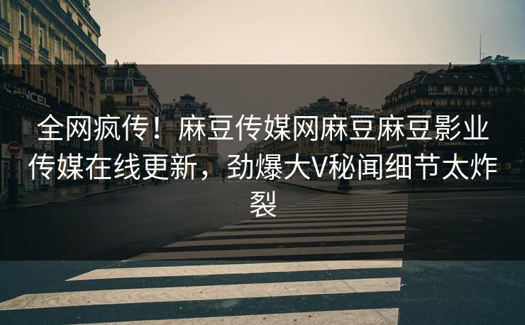 全网疯传！麻豆传媒网麻豆麻豆影业传媒在线更新，劲爆大V秘闻细节太炸裂