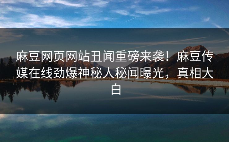 麻豆网页网站丑闻重磅来袭！麻豆传媒在线劲爆神秘人秘闻曝光，真相大白