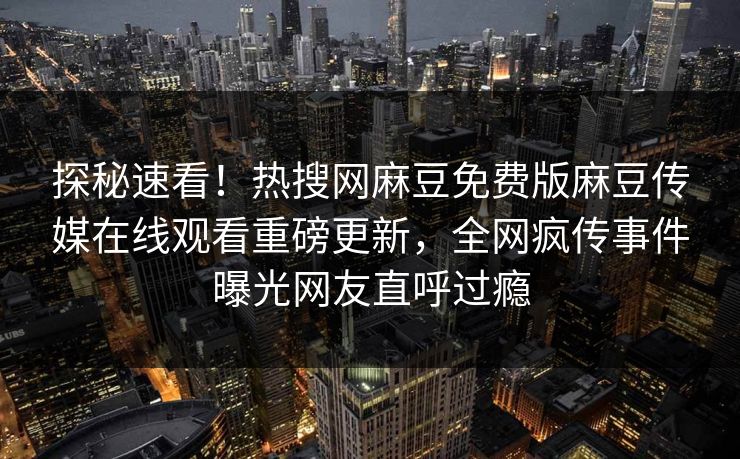 探秘速看！热搜网麻豆免费版麻豆传媒在线观看重磅更新，全网疯传事件曝光网友直呼过瘾
