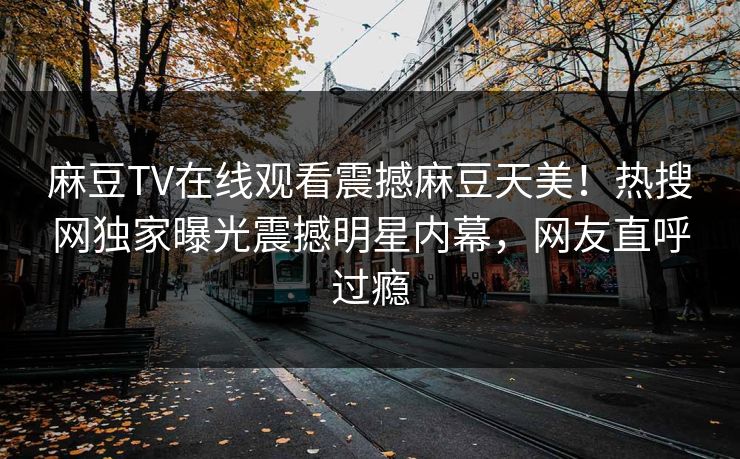 麻豆TV在线观看震撼麻豆天美！热搜网独家曝光震撼明星内幕，网友直呼过瘾