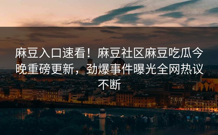 麻豆入口速看！麻豆社区麻豆吃瓜今晚重磅更新，劲爆事件曝光全网热议不断