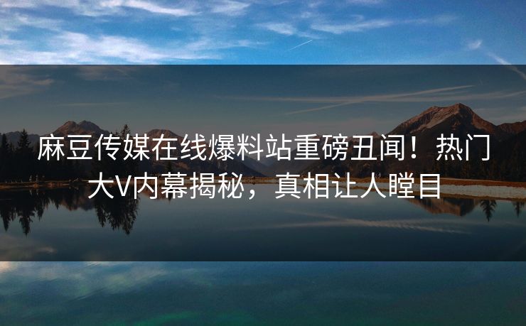 麻豆传媒在线爆料站重磅丑闻！热门大V内幕揭秘，真相让人瞠目