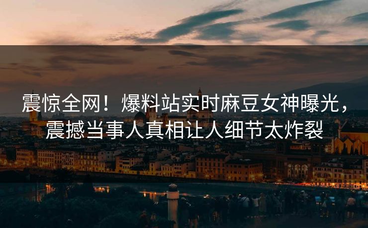 震惊全网！爆料站实时麻豆女神曝光，震撼当事人真相让人细节太炸裂