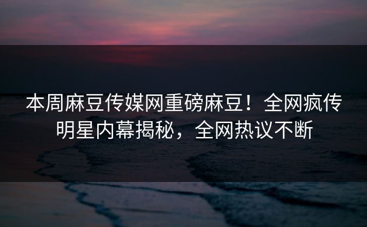 本周麻豆传媒网重磅麻豆！全网疯传明星内幕揭秘，全网热议不断