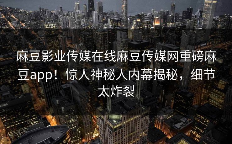 麻豆影业传媒在线麻豆传媒网重磅麻豆app！惊人神秘人内幕揭秘，细节太炸裂