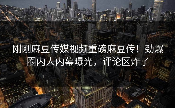 刚刚麻豆传媒视频重磅麻豆传！劲爆圈内人内幕曝光，评论区炸了