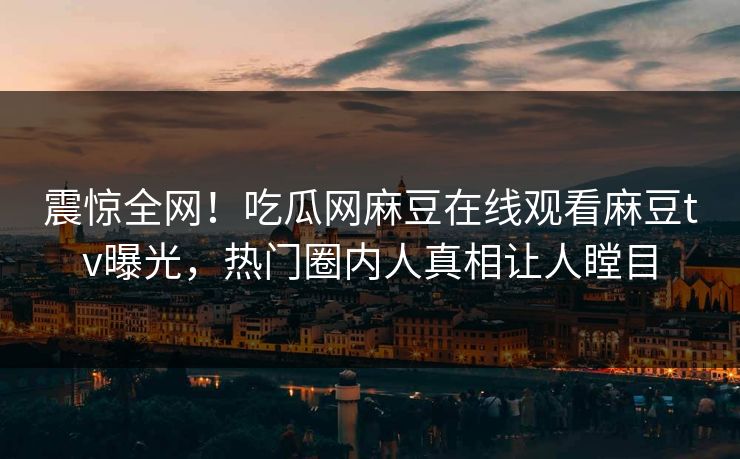 震惊全网！吃瓜网麻豆在线观看麻豆tv曝光，热门圈内人真相让人瞠目