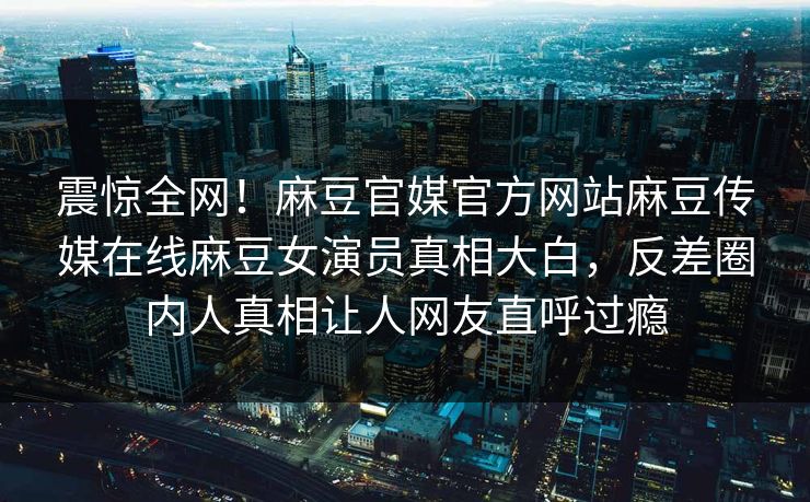 震惊全网！麻豆官媒官方网站麻豆传媒在线麻豆女演员真相大白，反差圈内人真相让人网友直呼过瘾