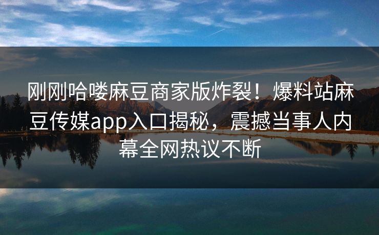 刚刚哈喽麻豆商家版炸裂！爆料站麻豆传媒app入口揭秘，震撼当事人内幕全网热议不断
