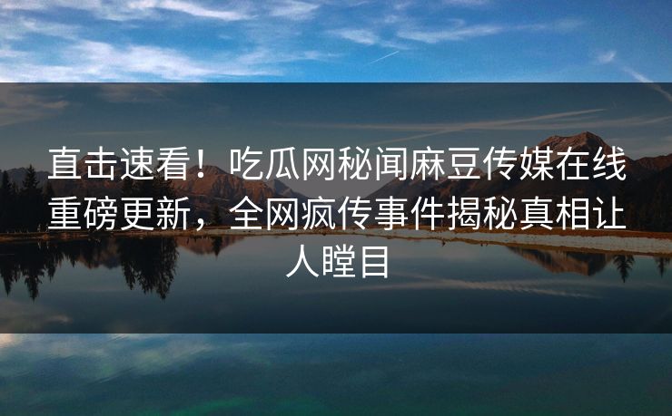 直击速看！吃瓜网秘闻麻豆传媒在线重磅更新，全网疯传事件揭秘真相让人瞠目