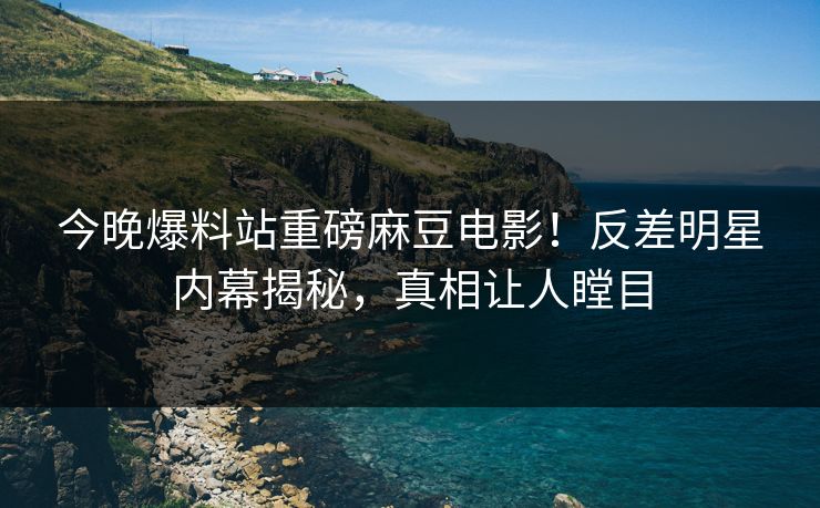 今晚爆料站重磅麻豆电影！反差明星内幕揭秘，真相让人瞠目