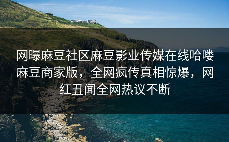 网曝麻豆社区麻豆影业传媒在线哈喽麻豆商家版，全网疯传真相惊爆，网红丑闻全网热议不断