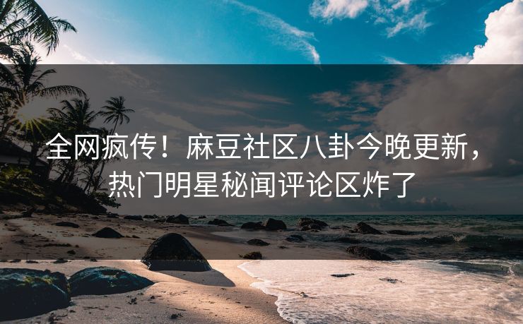 全网疯传！麻豆社区八卦今晚更新，热门明星秘闻评论区炸了