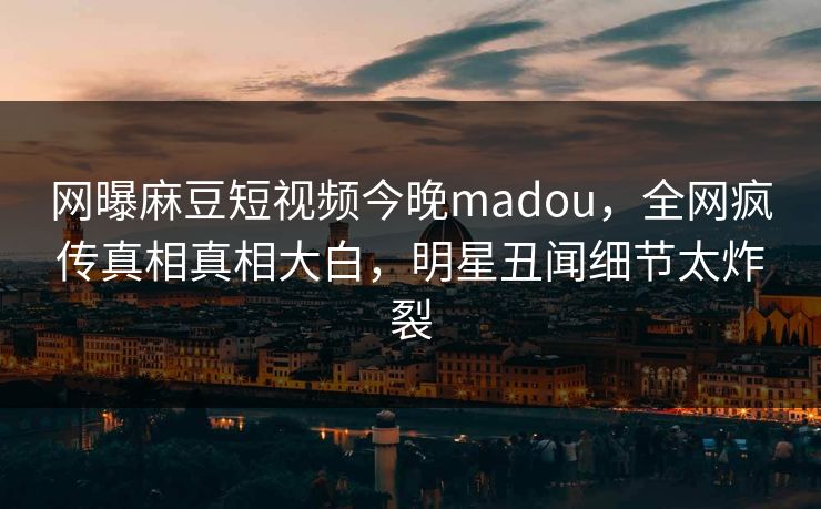 网曝麻豆短视频今晚madou，全网疯传真相真相大白，明星丑闻细节太炸裂