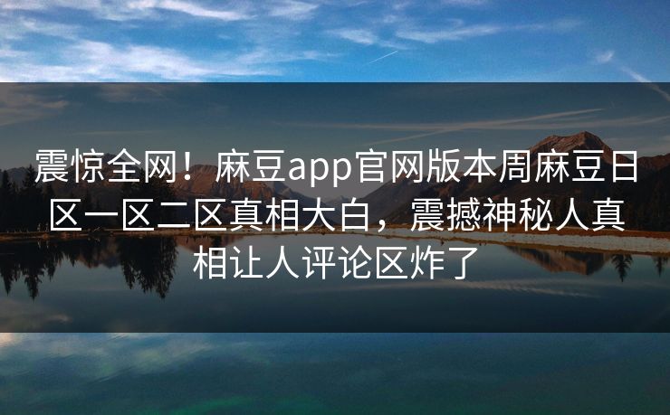 震惊全网！麻豆app官网版本周麻豆日区一区二区真相大白，震撼神秘人真相让人评论区炸了