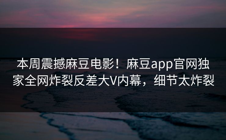 本周震撼麻豆电影！麻豆app官网独家全网炸裂反差大V内幕，细节太炸裂