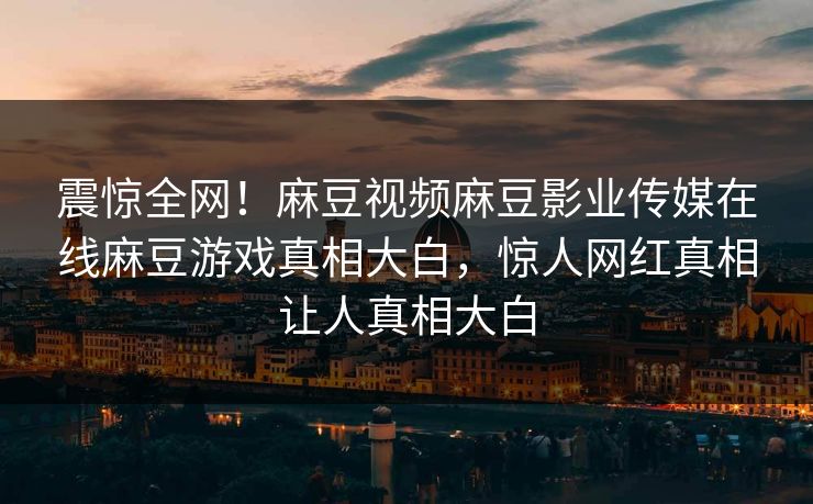震惊全网！麻豆视频麻豆影业传媒在线麻豆游戏真相大白，惊人网红真相让人真相大白