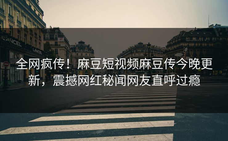 全网疯传！麻豆短视频麻豆传今晚更新，震撼网红秘闻网友直呼过瘾