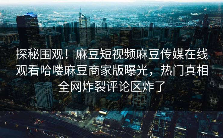 探秘围观！麻豆短视频麻豆传媒在线观看哈喽麻豆商家版曝光，热门真相全网炸裂评论区炸了