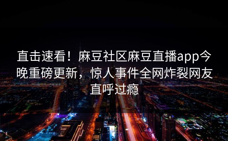 直击速看！麻豆社区麻豆直播app今晚重磅更新，惊人事件全网炸裂网友直呼过瘾