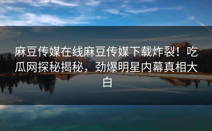 麻豆传媒在线麻豆传媒下载炸裂！吃瓜网探秘揭秘，劲爆明星内幕真相大白