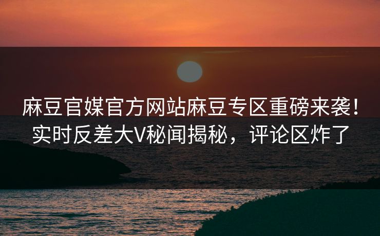 麻豆官媒官方网站麻豆专区重磅来袭！实时反差大V秘闻揭秘，评论区炸了