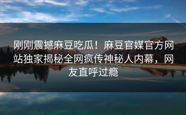刚刚震撼麻豆吃瓜！麻豆官媒官方网站独家揭秘全网疯传神秘人内幕，网友直呼过瘾