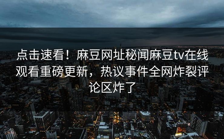 点击速看！麻豆网址秘闻麻豆tv在线观看重磅更新，热议事件全网炸裂评论区炸了