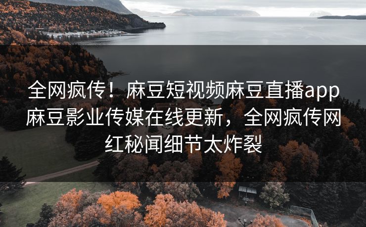全网疯传！麻豆短视频麻豆直播app麻豆影业传媒在线更新，全网疯传网红秘闻细节太炸裂