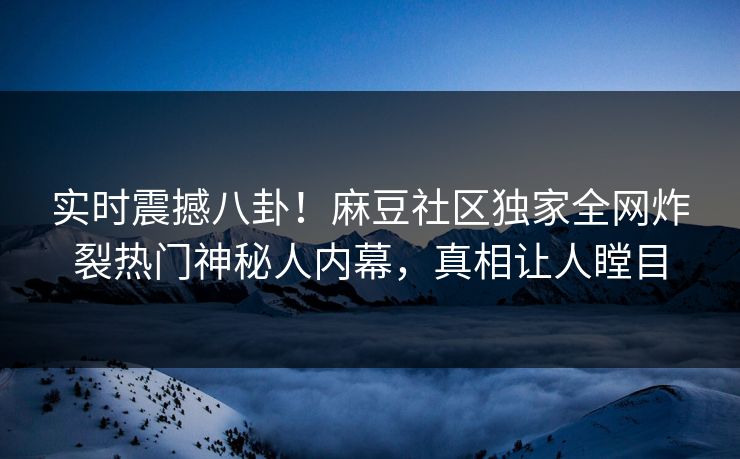 实时震撼八卦！麻豆社区独家全网炸裂热门神秘人内幕，真相让人瞠目