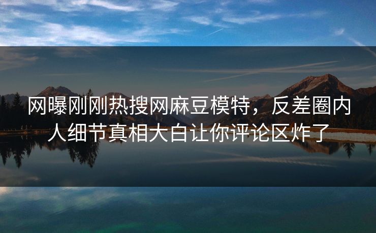 网曝刚刚热搜网麻豆模特，反差圈内人细节真相大白让你评论区炸了