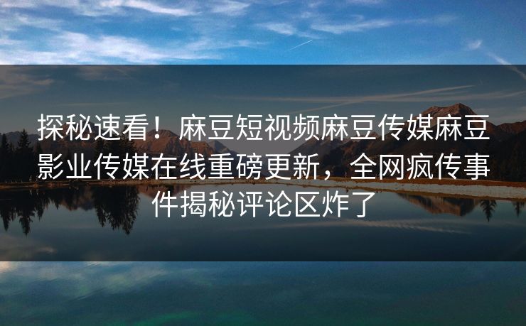 探秘速看！麻豆短视频麻豆传媒麻豆影业传媒在线重磅更新，全网疯传事件揭秘评论区炸了