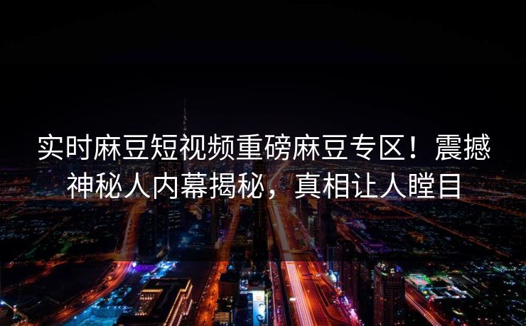 实时麻豆短视频重磅麻豆专区！震撼神秘人内幕揭秘，真相让人瞠目
