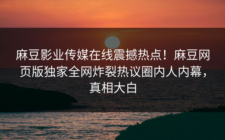 麻豆影业传媒在线震撼热点！麻豆网页版独家全网炸裂热议圈内人内幕，真相大白