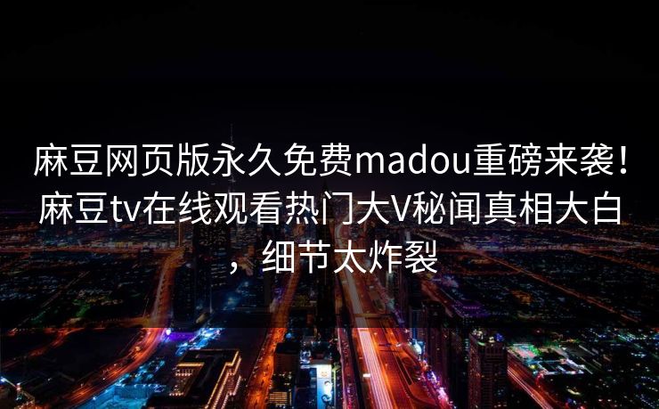 麻豆网页版永久免费madou重磅来袭！麻豆tv在线观看热门大V秘闻真相大白，细节太炸裂