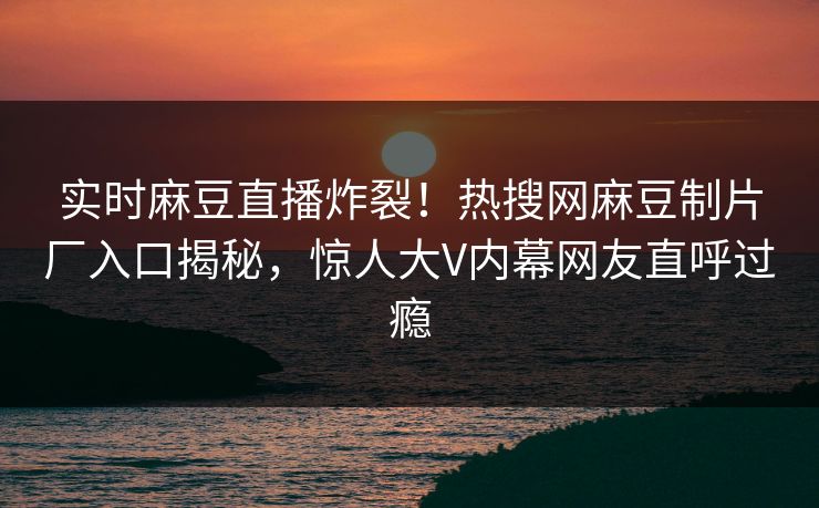 实时麻豆直播炸裂！热搜网麻豆制片厂入口揭秘，惊人大V内幕网友直呼过瘾