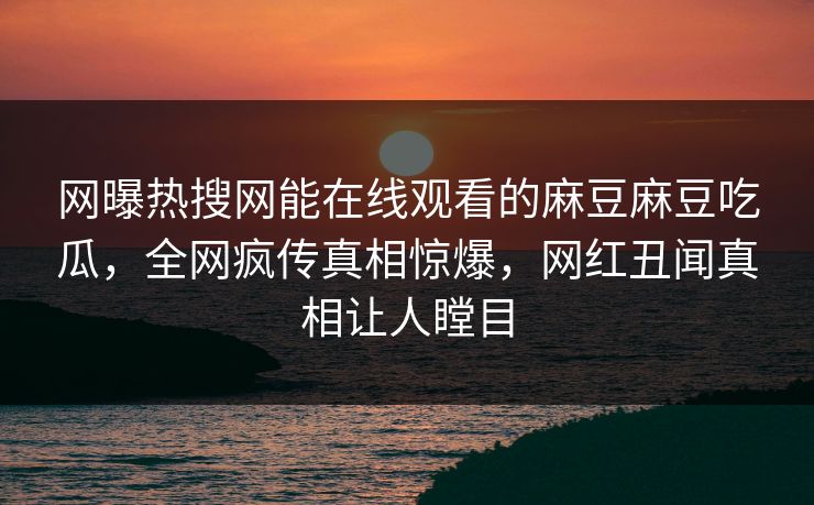 网曝热搜网能在线观看的麻豆麻豆吃瓜，全网疯传真相惊爆，网红丑闻真相让人瞠目