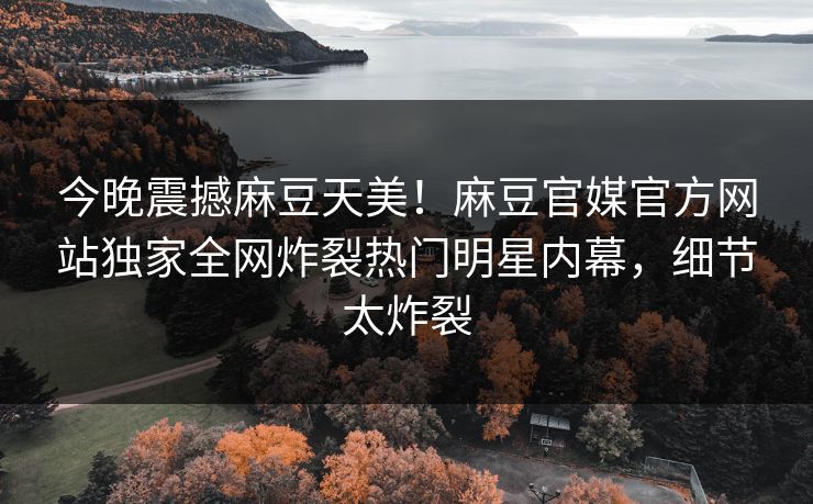 今晚震撼麻豆天美！麻豆官媒官方网站独家全网炸裂热门明星内幕，细节太炸裂