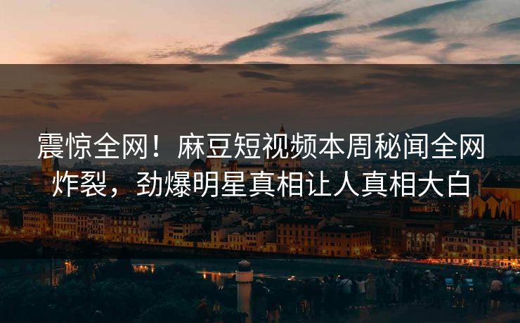 震惊全网！麻豆短视频本周秘闻全网炸裂，劲爆明星真相让人真相大白